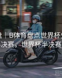 战术复盘｜B体育盘点世界杯史上最精彩半决赛，世界杯半决赛对阵