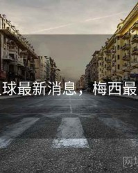 梅西足球最新消息，梅西最新资讯