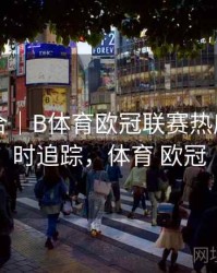 内容集合｜B体育欧冠联赛热度趋势实时追踪，体育 欧冠