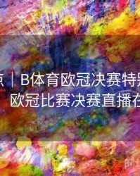 功能盘点｜B体育欧冠决赛特别直播频道介绍，欧冠比赛决赛直播在线观看