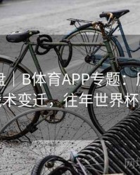 战术复盘｜B体育APP专题：历年世界杯战术变迁，往年世界杯战绩