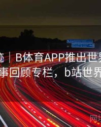 历史轨迹｜B体育APP推出世界杯经典赛事回顾专栏，b站世界杯