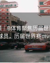 热度回顾｜B体育聚焦历届世界杯MVP球员，历届世界赛mvp