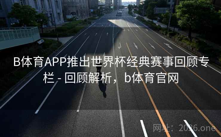 B体育APP推出世界杯经典赛事回顾专栏 - 回顾解析，b体育官网
