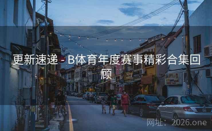 更新速递 - B体育年度赛事精彩合集回顾