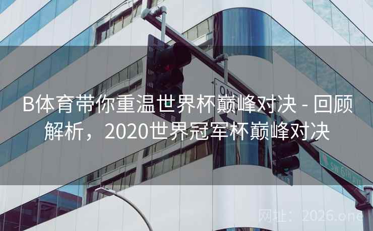 B体育带你重温世界杯巅峰对决 - 回顾解析，2020世界冠军杯巅峰对决