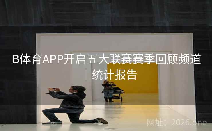 B体育APP开启五大联赛赛季回顾频道｜统计报告