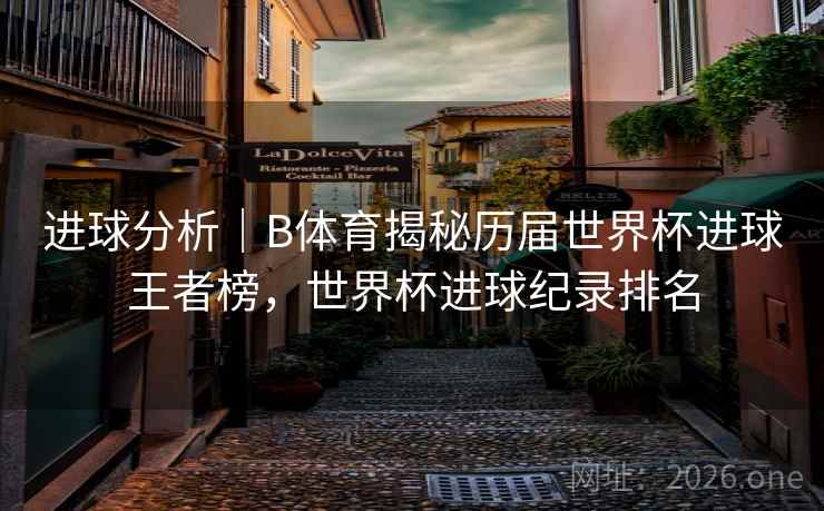 进球分析｜B体育揭秘历届世界杯进球王者榜，世界杯进球纪录排名