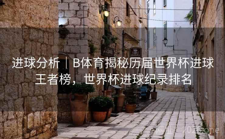 进球分析｜B体育揭秘历届世界杯进球王者榜，世界杯进球纪录排名