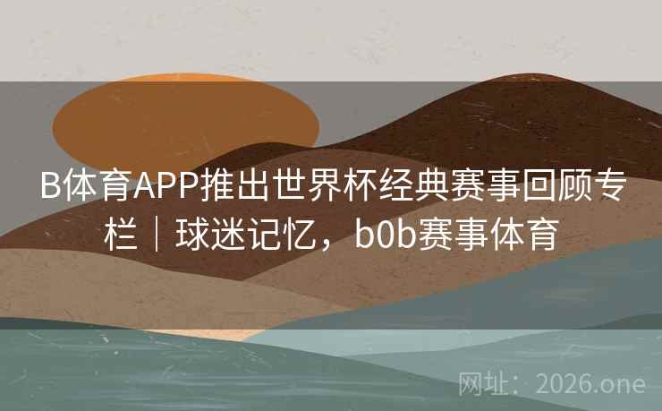 B体育APP推出世界杯经典赛事回顾专栏｜球迷记忆，b0b赛事体育