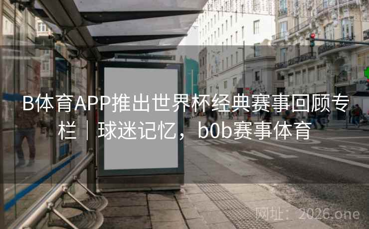 B体育APP推出世界杯经典赛事回顾专栏｜球迷记忆，b0b赛事体育