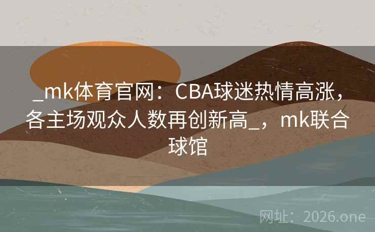 _mk体育官网：CBA球迷热情高涨，各主场观众人数再创新高_，mk联合球馆