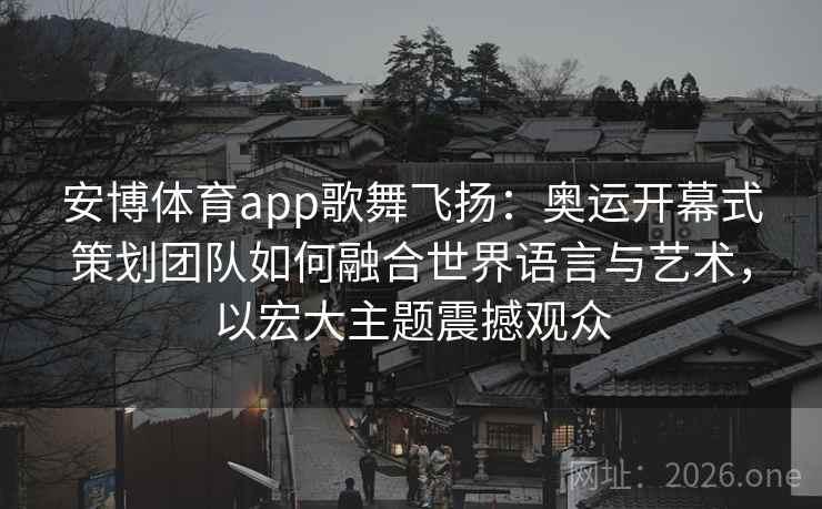 安博体育app歌舞飞扬：奥运开幕式策划团队如何融合世界语言与艺术，以宏大主题震撼观众