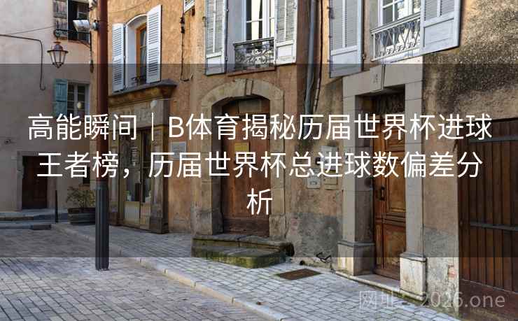 高能瞬间｜B体育揭秘历届世界杯进球王者榜，历届世界杯总进球数偏差分析