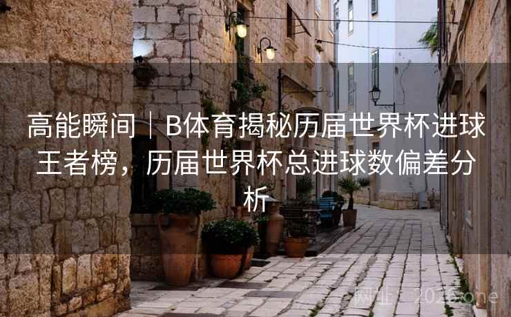高能瞬间｜B体育揭秘历届世界杯进球王者榜，历届世界杯总进球数偏差分析