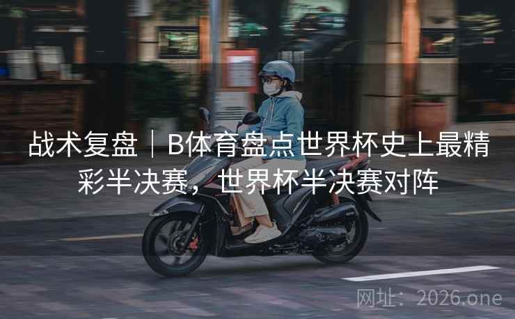 战术复盘｜B体育盘点世界杯史上最精彩半决赛，世界杯半决赛对阵