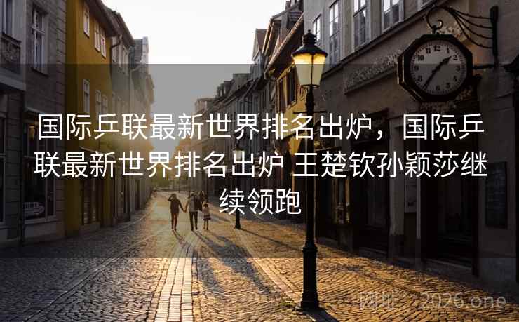 国际乒联最新世界排名出炉，国际乒联最新世界排名出炉 王楚钦孙颖莎继续领跑