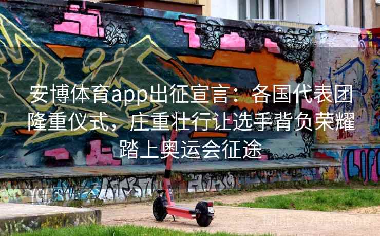 安博体育app出征宣言：各国代表团隆重仪式，庄重壮行让选手背负荣耀踏上奥运会征途