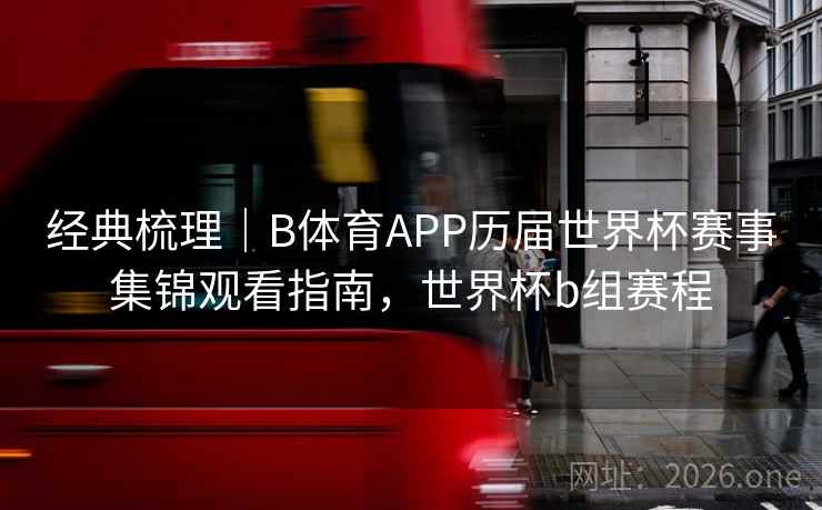 经典梳理｜B体育APP历届世界杯赛事集锦观看指南，世界杯b组赛程