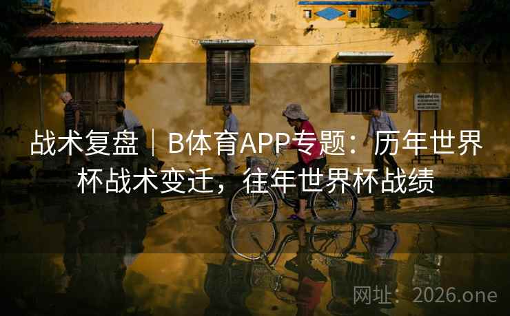 战术复盘｜B体育APP专题：历年世界杯战术变迁，往年世界杯战绩