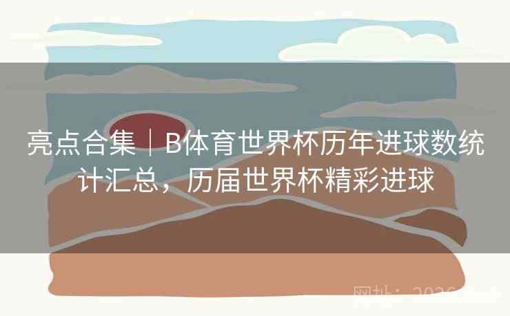 亮点合集｜B体育世界杯历年进球数统计汇总，历届世界杯精彩进球