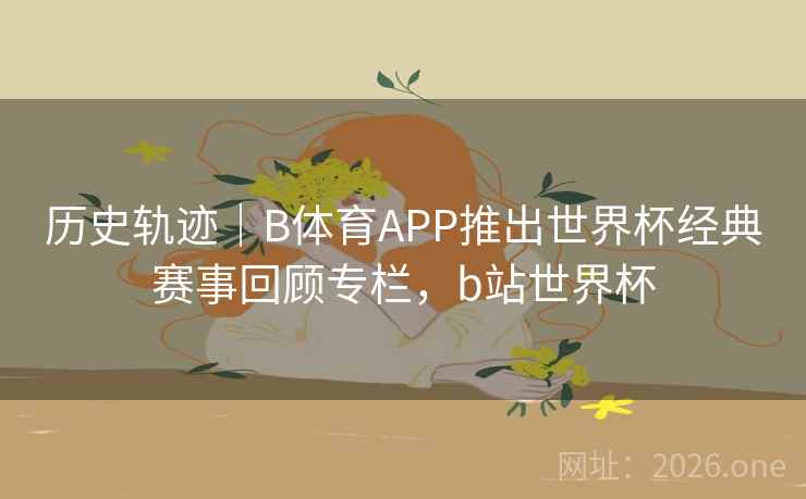 历史轨迹｜B体育APP推出世界杯经典赛事回顾专栏，b站世界杯