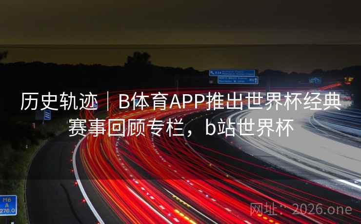 历史轨迹｜B体育APP推出世界杯经典赛事回顾专栏，b站世界杯