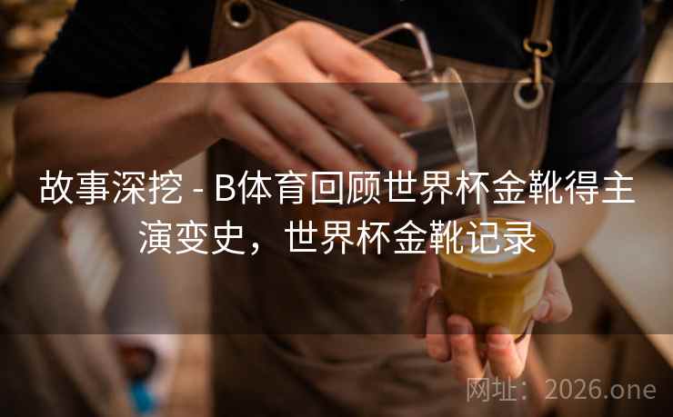 故事深挖 - B体育回顾世界杯金靴得主演变史，世界杯金靴记录
