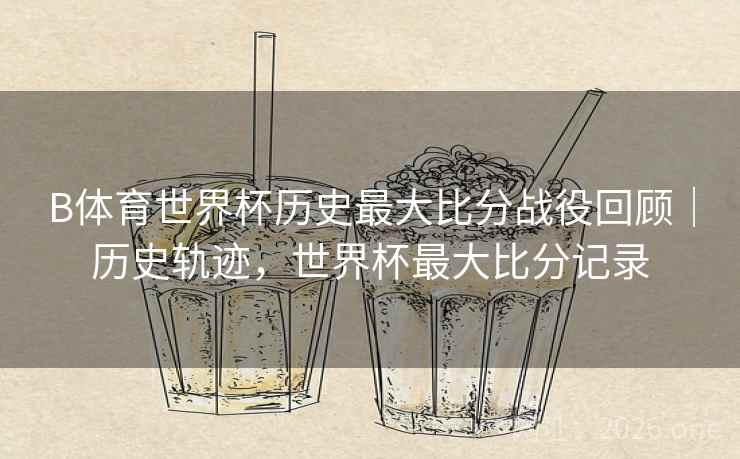 B体育世界杯历史最大比分战役回顾｜历史轨迹，世界杯最大比分记录