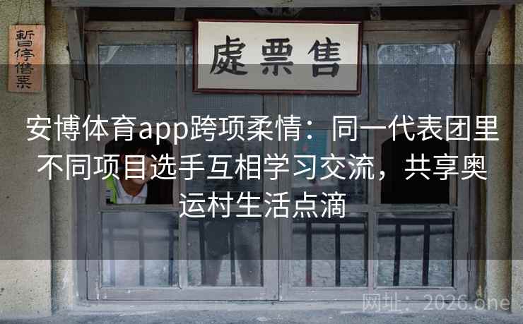 安博体育app跨项柔情：同一代表团里不同项目选手互相学习交流，共享奥运村生活点滴
