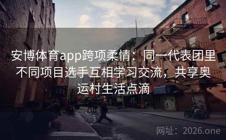 安博体育app跨项柔情：同一代表团里不同项目选手互相学习交流，共享奥运村生活点滴