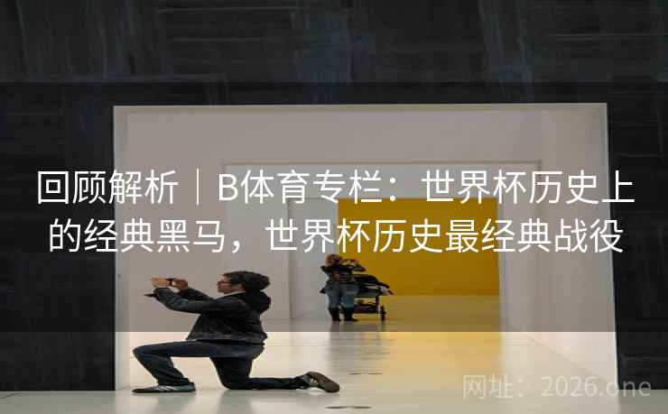 回顾解析｜B体育专栏：世界杯历史上的经典黑马，世界杯历史最经典战役