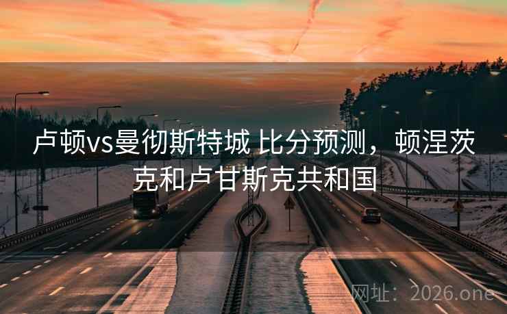 卢顿vs曼彻斯特城 比分预测，顿涅茨克和卢甘斯克共和国