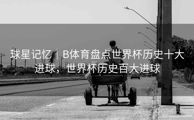 球星记忆｜B体育盘点世界杯历史十大进球，世界杯历史百大进球