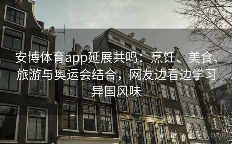 安博体育app延展共鸣：烹饪、美食、旅游与奥运会结合，网友边看边学习异国风味