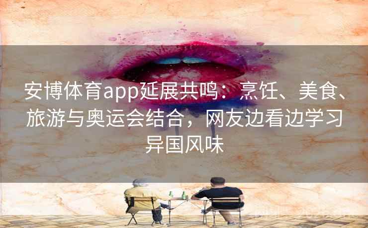 安博体育app延展共鸣：烹饪、美食、旅游与奥运会结合，网友边看边学习异国风味